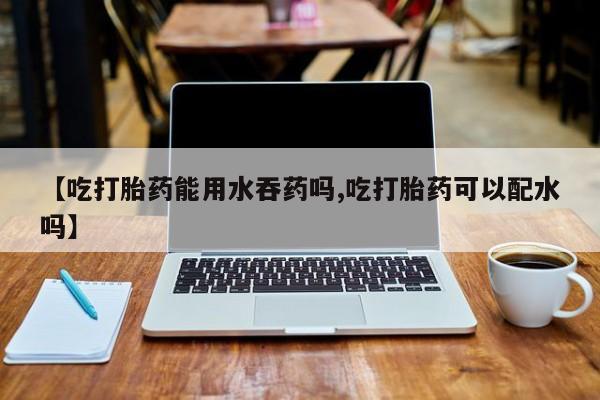 米非米索在线购买微信【吃打胎药能用水吞药吗,吃打胎药可以配水吗】