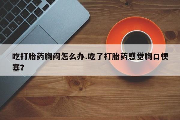 米非米索在线购买微信吃打胎药胸闷怎么办.吃了打胎药感觉胸口梗塞？