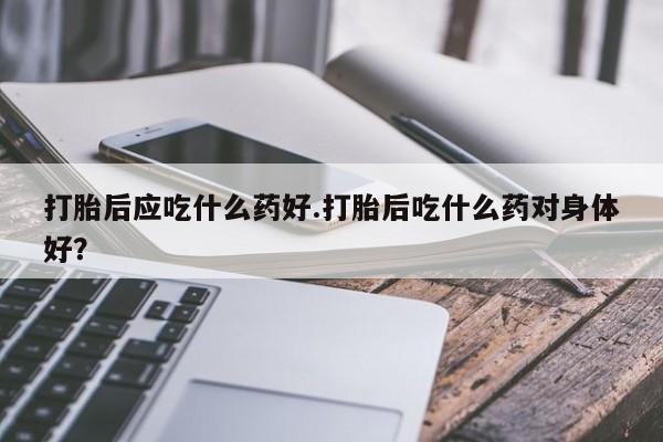 米非米索在线购买微信打胎后应吃什么药好.打胎后吃什么药对身体好？
