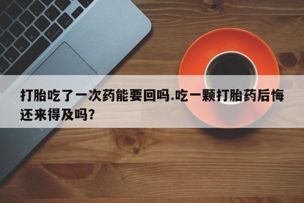 米非米索在线购买微信打胎吃了一次药能要回吗.吃一颗打胎药后悔还来得及吗？