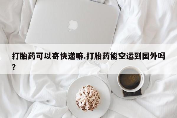 米非米索在线购买微信打胎药可以寄快递嘛.打胎药能空运到国外吗？