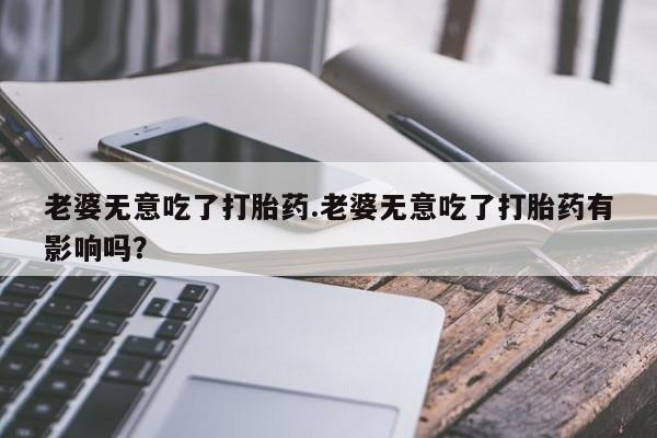米非米索在线购买微信老婆无意吃了打胎药.老婆无意吃了打胎药有影响吗？