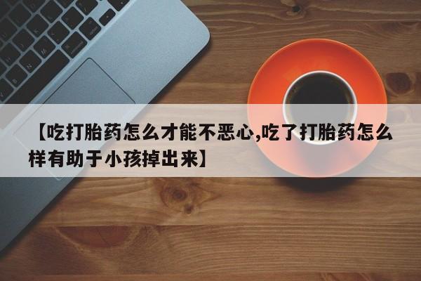 米非米索在线购买微信【吃打胎药怎么才能不恶心,吃了打胎药怎么样有助于小孩掉出来】