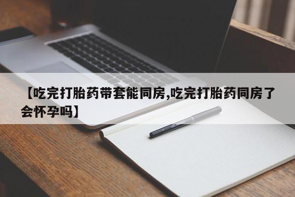 米非米索在线购买微信【吃完打胎药带套能同房,吃完打胎药同房了会怀孕吗】