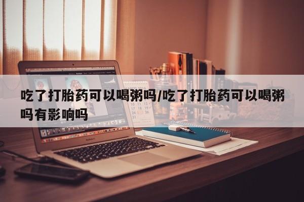 米非米索在线购买微信吃了打胎药可以喝粥吗/吃了打胎药可以喝粥吗有影响吗