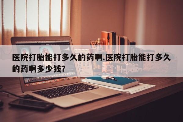 米非米索在线购买微信医院打胎能打多久的药啊.医院打胎能打多久的药啊多少钱？