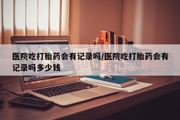 米非米索在线购买微信医院吃打胎药会有记录吗/医院吃打胎药会有记录吗多少钱