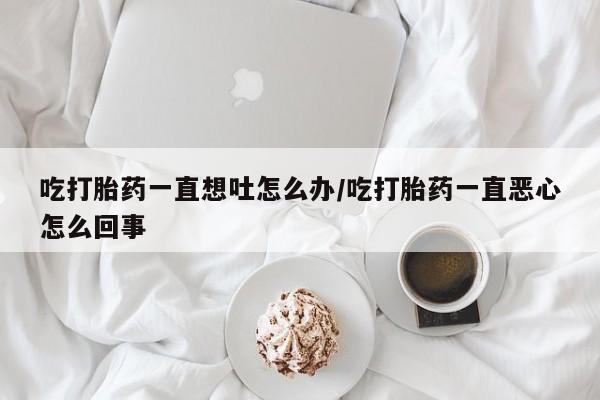 米非米索在线购买微信吃打胎药一直想吐怎么办/吃打胎药一直恶心怎么回事