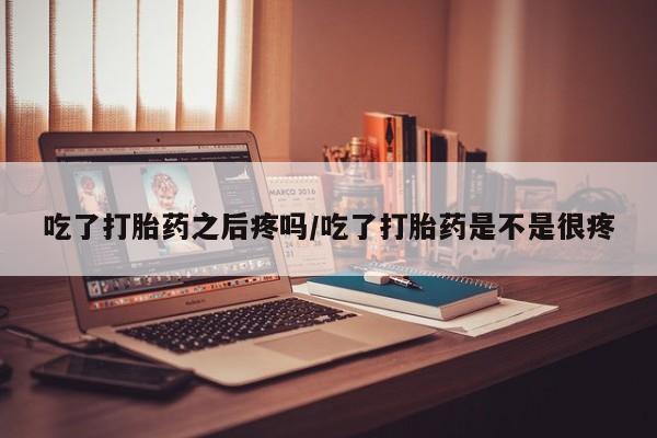米非米索在线购买微信吃了打胎药之后疼吗/吃了打胎药是不是很疼