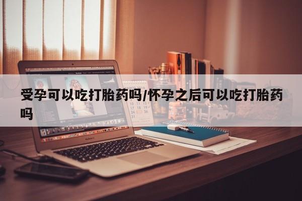 米非米索在线购买微信受孕可以吃打胎药吗/怀孕之后可以吃打胎药吗