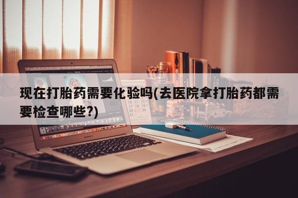 米非米索在线购买微信现在打胎药需要化验吗(去医院拿打胎药都需要检查哪些?)