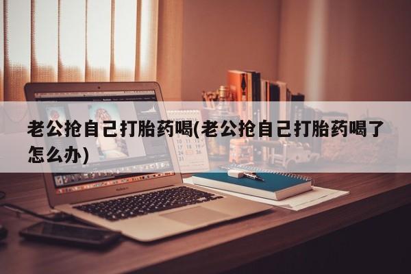 米非米索在线购买微信老公抢自己打胎药喝(老公抢自己打胎药喝了怎么办)