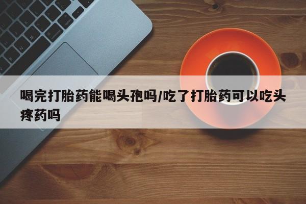 米非米索在线购买微信喝完打胎药能喝头孢吗/吃了打胎药可以吃头疼药吗