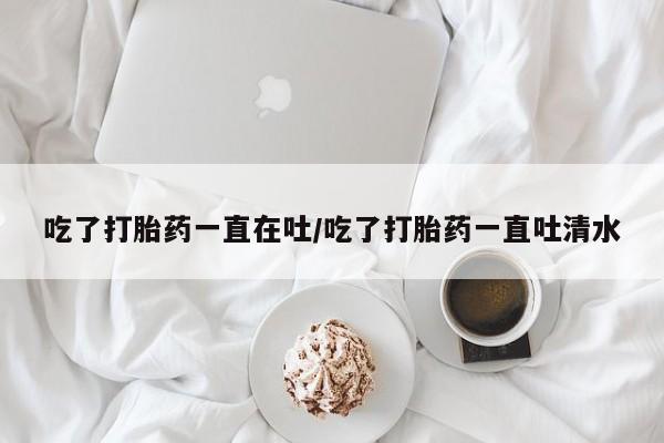米非米索在线购买微信吃了打胎药一直在吐/吃了打胎药一直吐清水