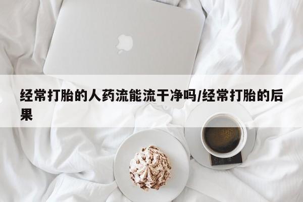 米非米索在线购买微信经常打胎的人药流能流干净吗/经常打胎的后果