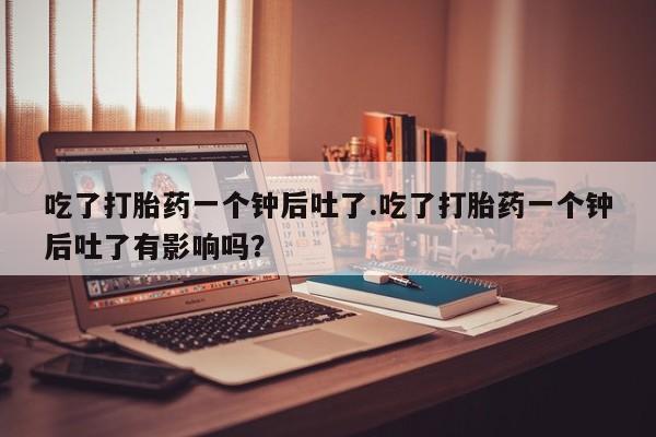 米非米索在线购买微信吃了打胎药一个钟后吐了.吃了打胎药一个钟后吐了有影响吗？
