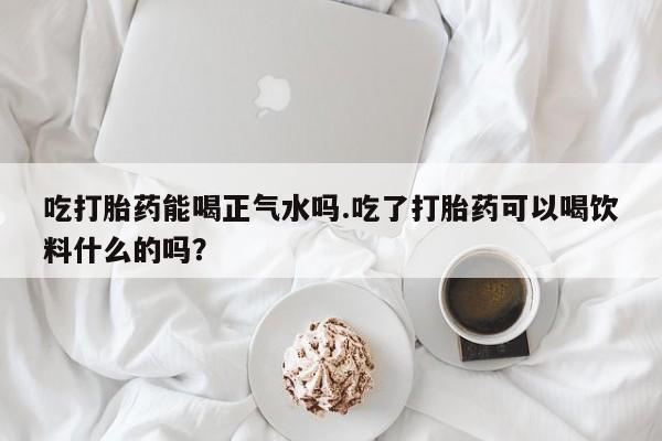 米非米索在线购买微信吃打胎药能喝正气水吗.吃了打胎药可以喝饮料什么的吗？