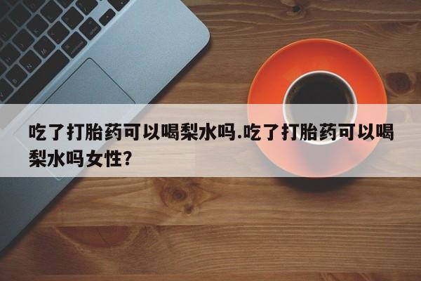 米非米索在线购买微信吃了打胎药可以喝梨水吗.吃了打胎药可以喝梨水吗女性？