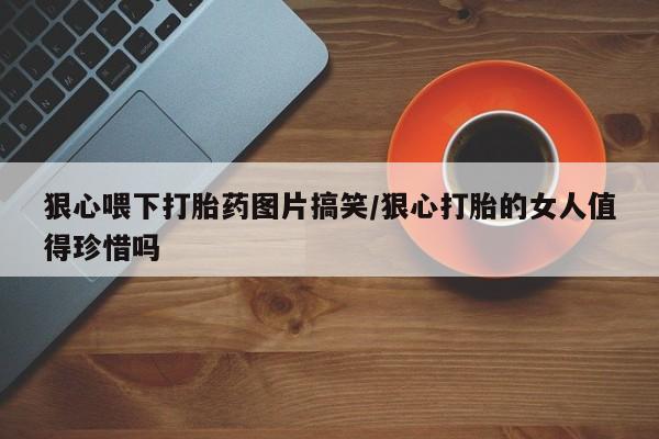 米非米索在线购买微信狠心喂下打胎药图片搞笑/狠心打胎的女人值得珍惜吗