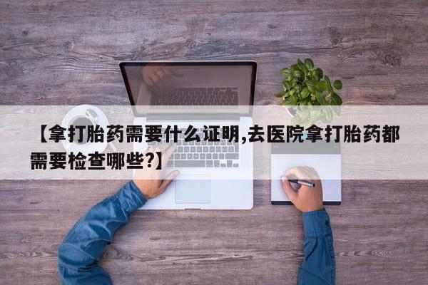 米非米索在线购买微信【拿打胎药需要什么证明,去医院拿打胎药都需要检查哪些?】