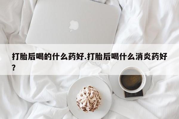 米非米索在线购买微信打胎后喝的什么药好.打胎后喝什么消炎药好？
