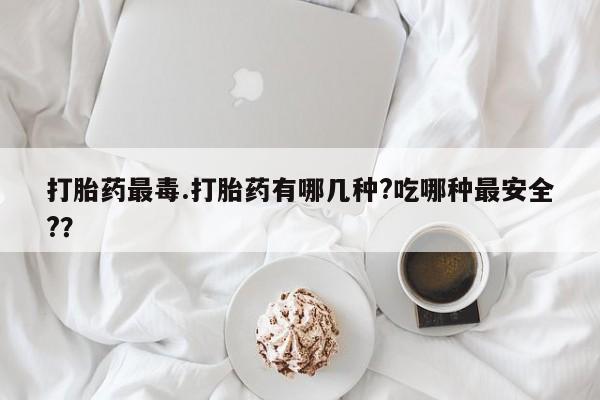 米非米索在线购买微信打胎药最毒.打胎药有哪几种?吃哪种最安全?？