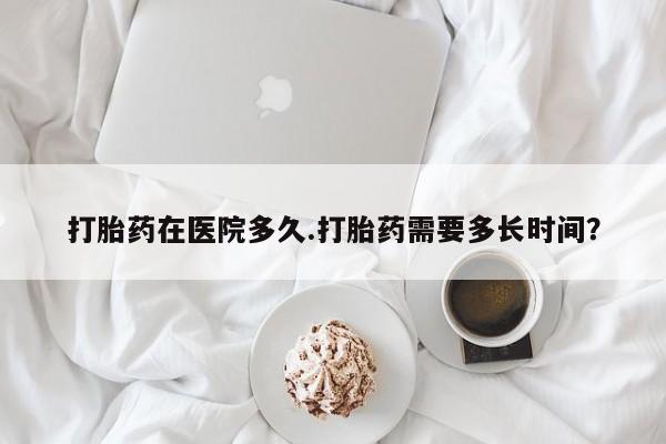 米非米索在线购买微信打胎药在医院多久.打胎药需要多长时间？
