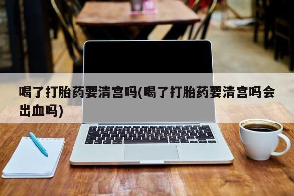 米非米索在线购买微信喝了打胎药要清宫吗(喝了打胎药要清宫吗会出血吗)