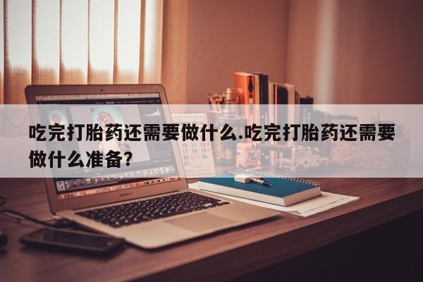 米非米索在线购买微信吃完打胎药还需要做什么.吃完打胎药还需要做什么准备？