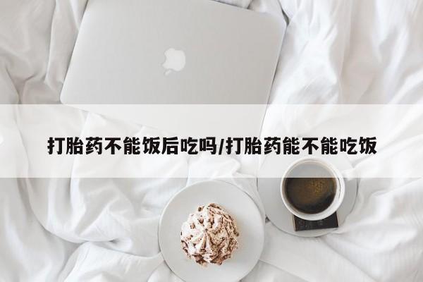 米非米索在线购买微信打胎药不能饭后吃吗/打胎药能不能吃饭