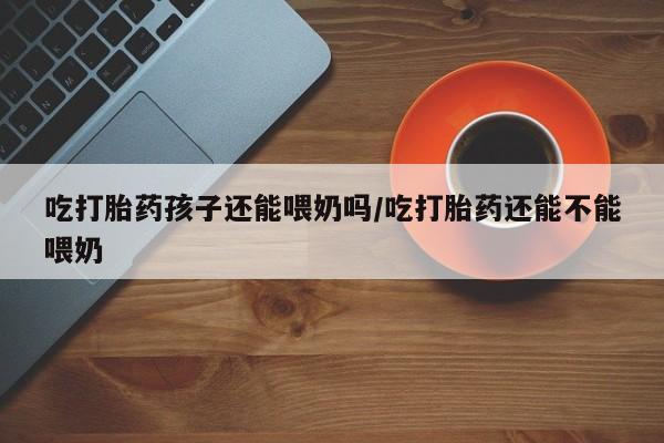 米非米索在线购买微信吃打胎药孩子还能喂奶吗/吃打胎药还能不能喂奶