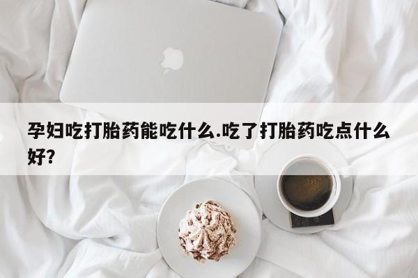 米非米索在线购买微信孕妇吃打胎药能吃什么.吃了打胎药吃点什么好？