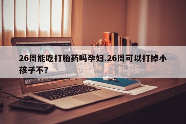米非米索在线购买微信26周能吃打胎药吗孕妇.26周可以打掉小孩子不？
