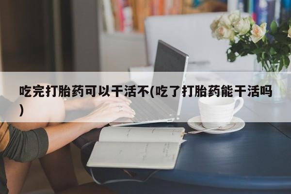 米非米索在线购买微信吃完打胎药可以干活不(吃了打胎药能干活吗)