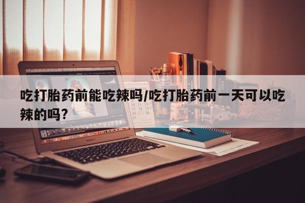 米非米索在线购买微信吃打胎药前能吃辣吗/吃打胎药前一天可以吃辣的吗?