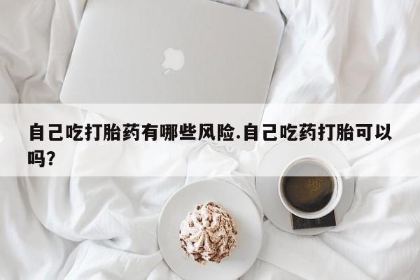 米非米索在线购买微信自己吃打胎药有哪些风险.自己吃药打胎可以吗？