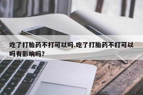 米非米索在线购买微信吃了打胎药不打可以吗.吃了打胎药不打可以吗有影响吗？