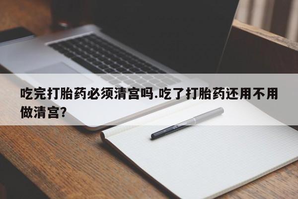 米非米索在线购买微信吃完打胎药必须清宫吗.吃了打胎药还用不用做清宫？