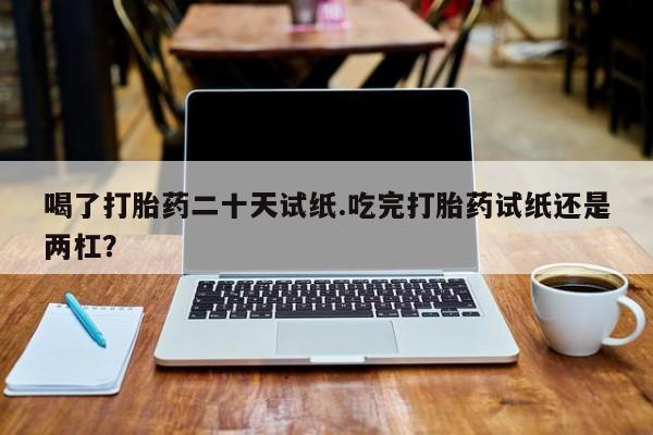 米非米索在线购买微信喝了打胎药二十天试纸.吃完打胎药试纸还是两杠？