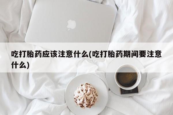 米非米索在线购买微信吃打胎药应该注意什么(吃打胎药期间要注意什么)