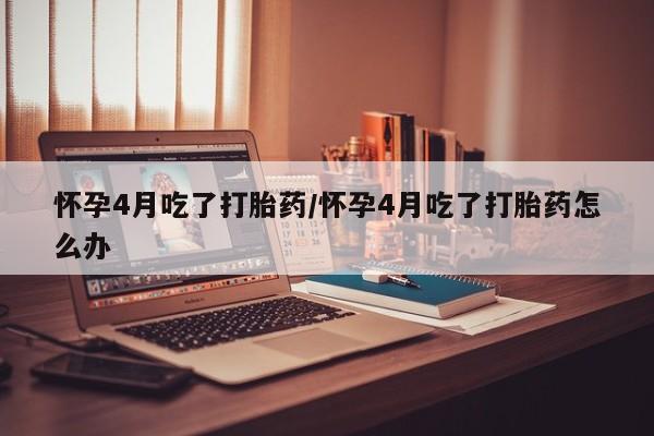 米非米索在线购买微信怀孕4月吃了打胎药/怀孕4月吃了打胎药怎么办