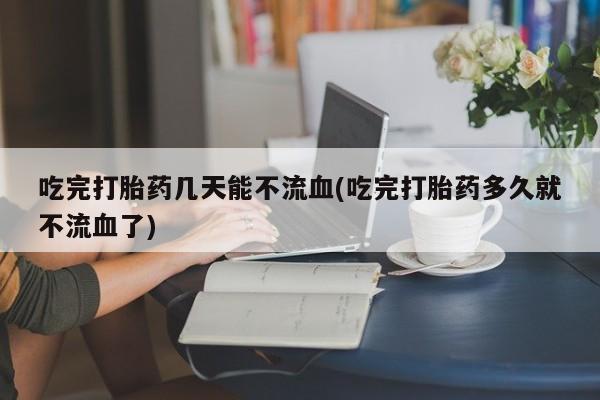 米非米索在线购买微信吃完打胎药几天能不流血(吃完打胎药多久就不流血了)