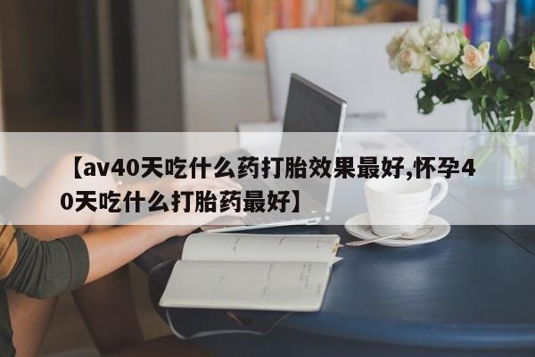 米非米索在线购买微信【av40天吃什么药打胎效果最好,怀孕40天吃什么打胎药最好】