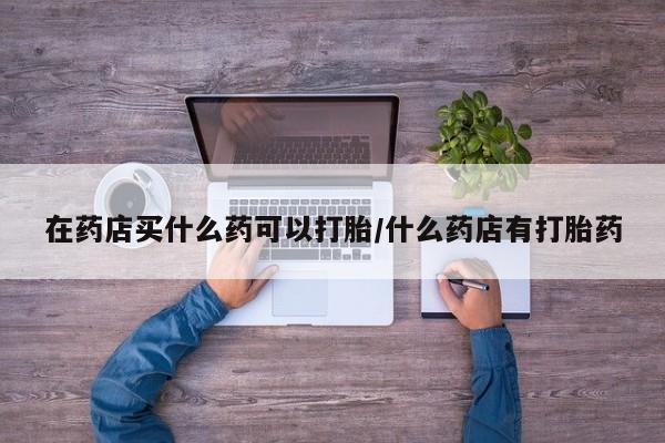 米非米索在线购买微信在药店买什么药可以打胎/什么药店有打胎药