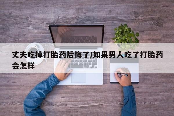米非米索在线购买微信丈夫吃掉打胎药后悔了/如果男人吃了打胎药会怎样