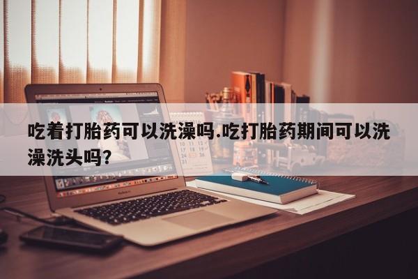 米非米索在线购买微信吃着打胎药可以洗澡吗.吃打胎药期间可以洗澡洗头吗？
