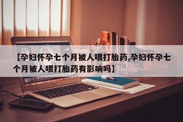 米非米索在线购买微信【孕妇怀孕七个月被人喂打胎药,孕妇怀孕七个月被人喂打胎药有影响吗】