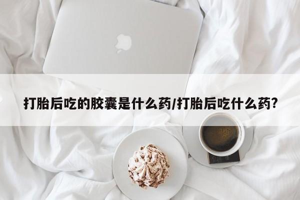 米非米索在线购买微信打胎后吃的胶囊是什么药/打胎后吃什么药?