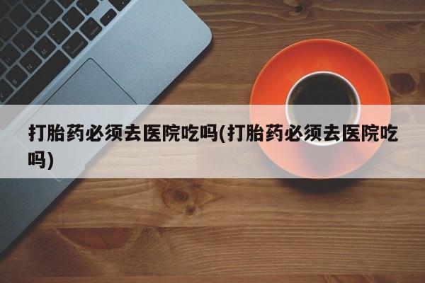 米非米索在线购买微信打胎药必须去医院吃吗(打胎药必须去医院吃吗)
