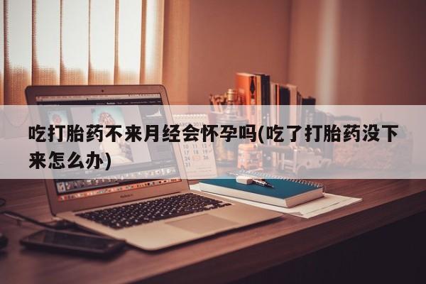 米非米索在线购买微信吃打胎药不来月经会怀孕吗(吃了打胎药没下来怎么办)